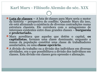 Luta de classes – A luta de classes para Marx seria o motor
da história – perspectiva do conflito. Quando Marx diz isso,
ele está afirmando a existência de diversas contradições numa
estrutura classista. Ele corrobora com o antagonismo de
interesses existentes entre duas grandes classes – burguesia
e proletariado.
Marx acreditava que aqueles que detêm o capital, os
capitalistas, formam uma classe dominante, enquanto a
massa da população constitui uma classe de trabalhadores
assalariados, ou uma classe operária.
A divisão do trabalho ou a divisão dos indivíduos em diversas
atividades, era o que possibilitava a divisão dos indivíduos em
classes. Esta divisão em classes gera opressão e alienação.
Karl Marx - Filósofo Alemão do séc. XIX
 