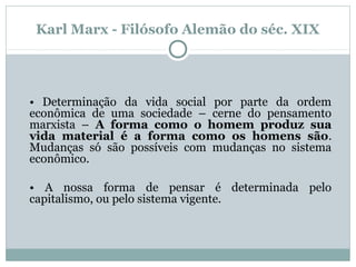 Karl Marx - Filósofo Alemão do séc. XIX
• Determinação da vida social por parte da ordem
econômica de uma sociedade – cerne do pensamento
marxista – A forma como o homem produz sua
vida material é a forma como os homens são.
Mudanças só são possíveis com mudanças no sistema
econômico.
• A nossa forma de pensar é determinada pelo
capitalismo, ou pelo sistema vigente.
 