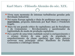 Karl Marx - Filósofo Alemão do séc. XIX.
Viveu num momento de intensas turbulências geradas pela
Revolução Industrial.
Foi numa Europa agitada e cheia de problemas que emerge o
marxismo, proposta elaborada por Karl Marx e Friederich
Engels.
Marx foi um grande crítico do capitalismo; pai do Socialismo
e do Comunismo – Revolucionário e questionador da
legitimidade do modo de produção capitalista.
Foi a partir de uma triste realidade social (o enriquecimento e
o avanço técnico de uma parte da população x
empobrecimento da classe operária) que estes autores
escrevem suas principais obras: Manifesto do Partido
Comunista e a Ideologia Alemã.
 