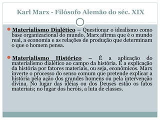 Materialismo Dialético – Questionar o idealismo como
base organizacional do mundo. Marx afirma que é o mundo
real, a economia e as relações de produção que determinam
o que o homem pensa.
Materialismo Histórico – É a aplicação do
materialismo dialético ao campo da história. É a explicação
da história por fatores materiais, ou seja, econômicos. Marx
inverte o processo do senso comum que pretende explicar a
história pela ação dos grandes homens ou pela intervenção
divina. No lugar das idéias ou dos Deuses estão os fatos
materiais; no lugar dos heróis, a luta de classes.
Karl Marx - Filósofo Alemão do séc. XIX
 