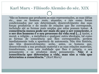Karl Marx - Filósofo Alemão do séc. XIX
“São os homens que produzem as suas representações, as suas idéias
etc., mas os homens reais, atuantes, e tais como foram
condicionados por um determinado desenvolvimento das suas
forças produtivas e do modo de relações que lhe corresponde,
incluindo até as formas mais amplas que estas possam tomar. A
consciência nunca pode ser mais do que o ser consciente, e
o ser dos homens é o seu processo da vida real [...] Assim, a
moral, a religião , a metafísica e qualquer outra ideologia, tal como
as formas de consciência que lhes correspondem, perdem
imediatamente toda a aparência de autonomia. Não têm história,
não têm desenvolvimento; serão, antes, os homens que,
desenvolvendo a sua produção material e as suas relações materiais,
transformam, com esta realidade que lhes é própria, o seu
pensamento e os produtos deste pensamento. Não é a
consciência que determina a vida, mas sim a vida que
determina a consciência.” (Karl Marx)
 