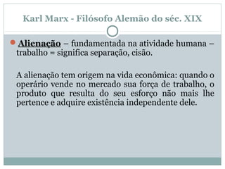 Karl Marx - Filósofo Alemão do séc. XIX
Alienação – fundamentada na atividade humana –
trabalho = significa separação, cisão.
A alienação tem origem na vida econômica: quando o
operário vende no mercado sua força de trabalho, o
produto que resulta do seu esforço não mais lhe
pertence e adquire existência independente dele.
 