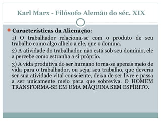 Características da Alienação:
1) O trabalhador relaciona-se com o produto de seu
trabalho como algo alheio a ele, que o domina.
2) A atividade do trabalhador não está sob seu domínio, ele
a percebe como estranha a si próprio.
3) A vida produtiva do ser humano torna-se apenas meio de
vida para o trabalhador, ou seja, seu trabalho, que deveria
ser sua atividade vital consciente, deixa de ser livre e passa
a ser unicamente meio para que sobreviva. O HOMEM
TRANSFORMA-SE EM UMA MÁQUINA SEM ESPÍRITO.
Karl Marx - Filósofo Alemão do séc. XIX
 