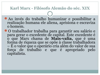 Karl Marx - Filósofo Alemão do séc. XIX
Ao invés do trabalho humanizar e possibilitar a
realização humana ele aliena, aprisiona e escraviza
o homem.
O trabalhador trabalha para garantir seu salário e
para gerar o excedente de capital. Este excedente é
o que Marx chama de Mais-valia, que é uma
forma de riqueza que se opõe à classe trabalhadora
– É o valor que o operário cria além do valor de sua
força de trabalho e que é apropriado pelo
capitalista.
 