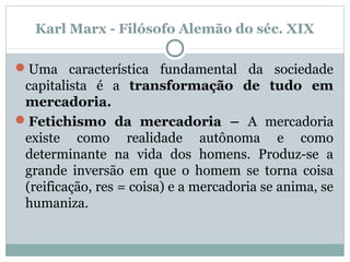 Karl Marx - Filósofo Alemão do séc. XIX
Uma característica fundamental da sociedade
capitalista é a transformação de tudo em
mercadoria.
Fetichismo da mercadoria – A mercadoria
existe como realidade autônoma e como
determinante na vida dos homens. Produz-se a
grande inversão em que o homem se torna coisa
(reificação, res = coisa) e a mercadoria se anima, se
humaniza.
 
