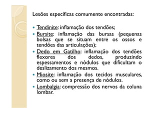 LesõesLesões específicasespecíficas comumentecomumente encontradasencontradas::
Tendinite: inflamação dos tendões;
Bursite: inflamação das bursas (pequenas
bolsas que se situam entre os ossos e
tendões das articulações);
Dedo em Gatilho: inflamação dos tendões
flexores dos dedos, produzindoflexores dos dedos, produzindo
espessamentos e nódulos que dificultam o
deslizamento dos mesmos.
Miosite: inflamação dos tecidos musculares,
como ou sem a presença de nódulos.
Lombalgia: compressão dos nervos da coluna
lombar.
 