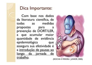 Dica Importante:Dica Importante:
Com base nos dados
da literatura científica, de
todas as medidas
propostas para a
prevenção de DORT/LER,prevenção de DORT/LER,
a que acumular maior
quantidade de evidência
epidemiológica que
assegura sua efetividade é
a introdução de pausas ao
longo da jornada de
trabalho. (ROCHA E FEREIRA JUNIOR, 2000)
 