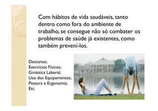 Com hábitos de vida saudáveis, tanto
dentro como fora do ambiente de
trabalho, se consegue não só combater os
problemas de saúde já existentes, como
também prevení-los.
Descanso;
Exercícios Físicos;
Ginástica Laboral;
Uso dos Equipamentos;
Postura e Ergonomia;
Etc.
 