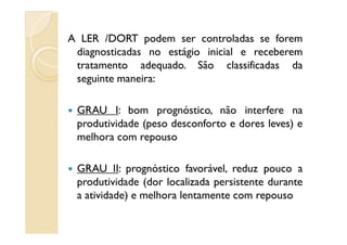 A LER /DORT podem ser controladas se forem
diagnosticadas no estágio inicial e receberem
tratamento adequado. São classificadas da
seguinte maneira:
GRAU I: bom prognóstico, não interfere na
produtividade (peso desconforto e dores leves) eprodutividade (peso desconforto e dores leves) e
melhora com repouso
GRAU II: prognóstico favorável, reduz pouco a
produtividade (dor localizada persistente durante
a atividade) e melhora lentamente com repouso
 