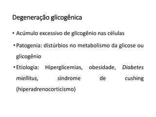 Degeneração glicogênica
• Acúmulo excessivo de glicogênio nas células
•Patogenia: distúrbios no metabolismo da glicose ou
glicogênio
•Etiologia: Hiperglicemias, obesidade, Diabetes
miellitus, síndrome de cushing
(hiperadrenocorticismo)
 