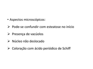 • Aspectos microscópicos:
 Pode-se confundir com esteatose no início
 Presença de vacúolos
 Núcleo não deslocado
 Coloração com ácido periódico de Schiff
 