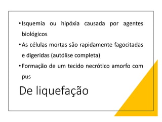 De liquefação
•Isquemia ou hipóxia causada por agentes
biológicos
•As células mortas são rapidamente fagocitadas
e digeridas (autólise completa)
•Formação de um tecido necrótico amorfo com
pus
 