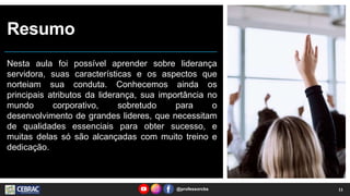 Resumo
Nesta aula foi possível aprender sobre liderança
servidora, suas características e os aspectos que
norteiam sua conduta. Conhecemos ainda os
principais atributos da liderança, sua importância no
mundo corporativo, sobretudo para o
desenvolvimento de grandes lideres, que necessitam
de qualidades essenciais para obter sucesso, e
muitas delas só são alcançadas com muito treino e
dedicação.
@professorcbs 11
 