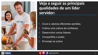 Veja a seguir as principais
qualidades de um líder
servidor:
1. Ouve e valoriza diferentes opiniões.
2. Cultiva uma cultura de confiança.
3. Desenvolve outros líderes.
4. Compartilha o poder.
5. Encoraja os outros
7
@professorcbs
 