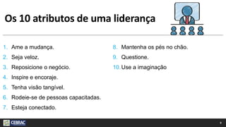 Os 10 atributos de uma liderança
1. Ame a mudança.
2. Seja veloz.
3. Reposicione o negócio.
4. Inspire e encoraje.
5. Tenha visão tangível.
6. Rodeie-se de pessoas capacitadas.
7. Esteja conectado.
8. Mantenha os pés no chão.
9. Questione.
10.Use a imaginação
9
 