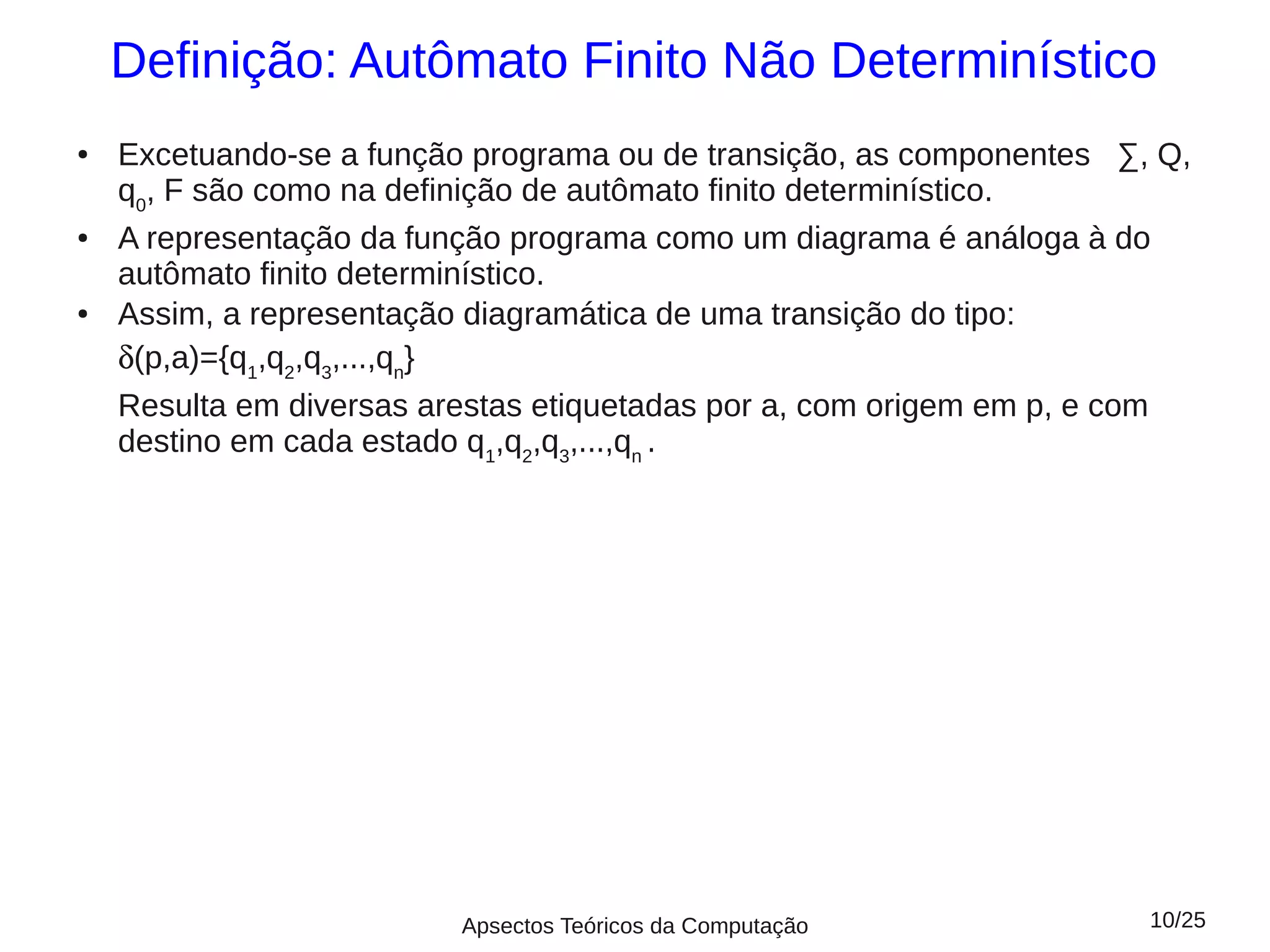 Definição: Autômato Finito Não Determinístico
●   Excetuando-se a função programa ou de transição, as componentes ∑, Q,
    q0, F são como na definição de autômato finito determinístico.
●   A representação da função programa como um diagrama é análoga à do
    autômato finito determinístico.
●   Assim, a representação diagramática de uma transição do tipo:
    δ(p,a)={q1,q2,q3,...,qn}
    Resulta em diversas arestas etiquetadas por a, com origem em p, e com
    destino em cada estado q1,q2,q3,...,qn .




                          Apsectos Teóricos da Computação             10/25
 