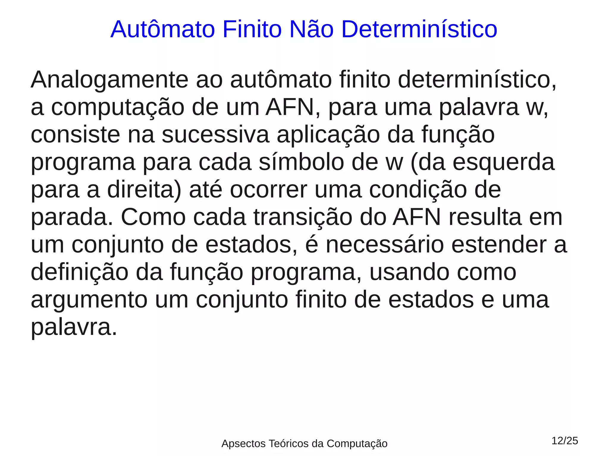 Autômato Finito Não Determinístico

Analogamente ao autômato finito determinístico,
a computação de um AFN, para uma palavra w,
consiste na sucessiva aplicação da função
programa para cada símbolo de w (da esquerda
para a direita) até ocorrer uma condição de
parada. Como cada transição do AFN resulta em
um conjunto de estados, é necessário estender a
definição da função programa, usando como
argumento um conjunto finito de estados e uma
palavra.



                Apsectos Teóricos da Computação   12/25
 