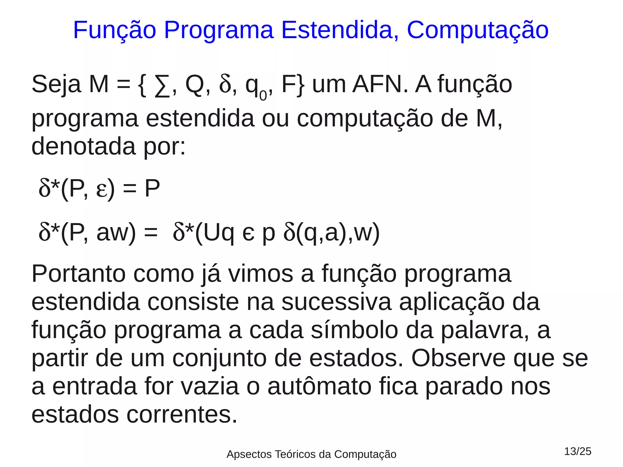 Função Programa Estendida, Computação

Seja M = { ∑, Q, δ, q0, F} um AFN. A função
programa estendida ou computação de M,
denotada por:
δ*(P, ε) = P
δ*(P, aw) = δ*(Uq є p δ(q,a),w)
Portanto como já vimos a função programa
estendida consiste na sucessiva aplicação da
função programa a cada símbolo da palavra, a
partir de um conjunto de estados. Observe que se
a entrada for vazia o autômato fica parado nos
estados correntes.
                 Apsectos Teóricos da Computação   13/25
 