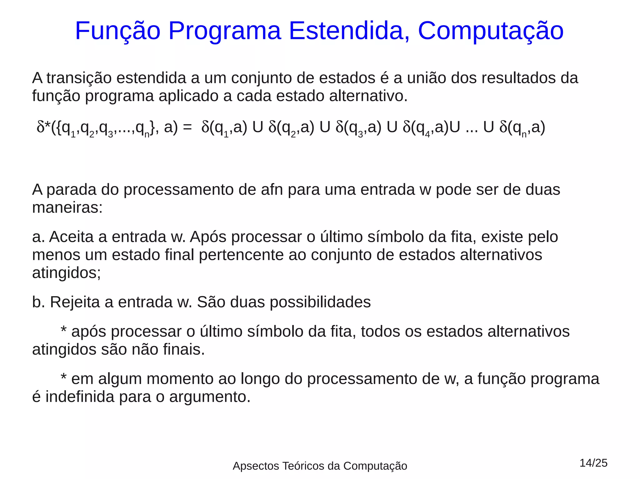 Função Programa Estendida, Computação
A transição estendida a um conjunto de estados é a união dos resultados da
função programa aplicado a cada estado alternativo.
δ*({q1,q2,q3,...,qn}, a) = δ(q1,a) U δ(q2,a) U δ(q3,a) U δ(q4,a)U ... U δ(qn,a)


A parada do processamento de afn para uma entrada w pode ser de duas
maneiras:
a. Aceita a entrada w. Após processar o último símbolo da fita, existe pelo
menos um estado final pertencente ao conjunto de estados alternativos
atingidos;
b. Rejeita a entrada w. São duas possibilidades
    * após processar o último símbolo da fita, todos os estados alternativos
atingidos são não finais.
    * em algum momento ao longo do processamento de w, a função programa
é indefinida para o argumento.



                              Apsectos Teóricos da Computação                     14/25
 