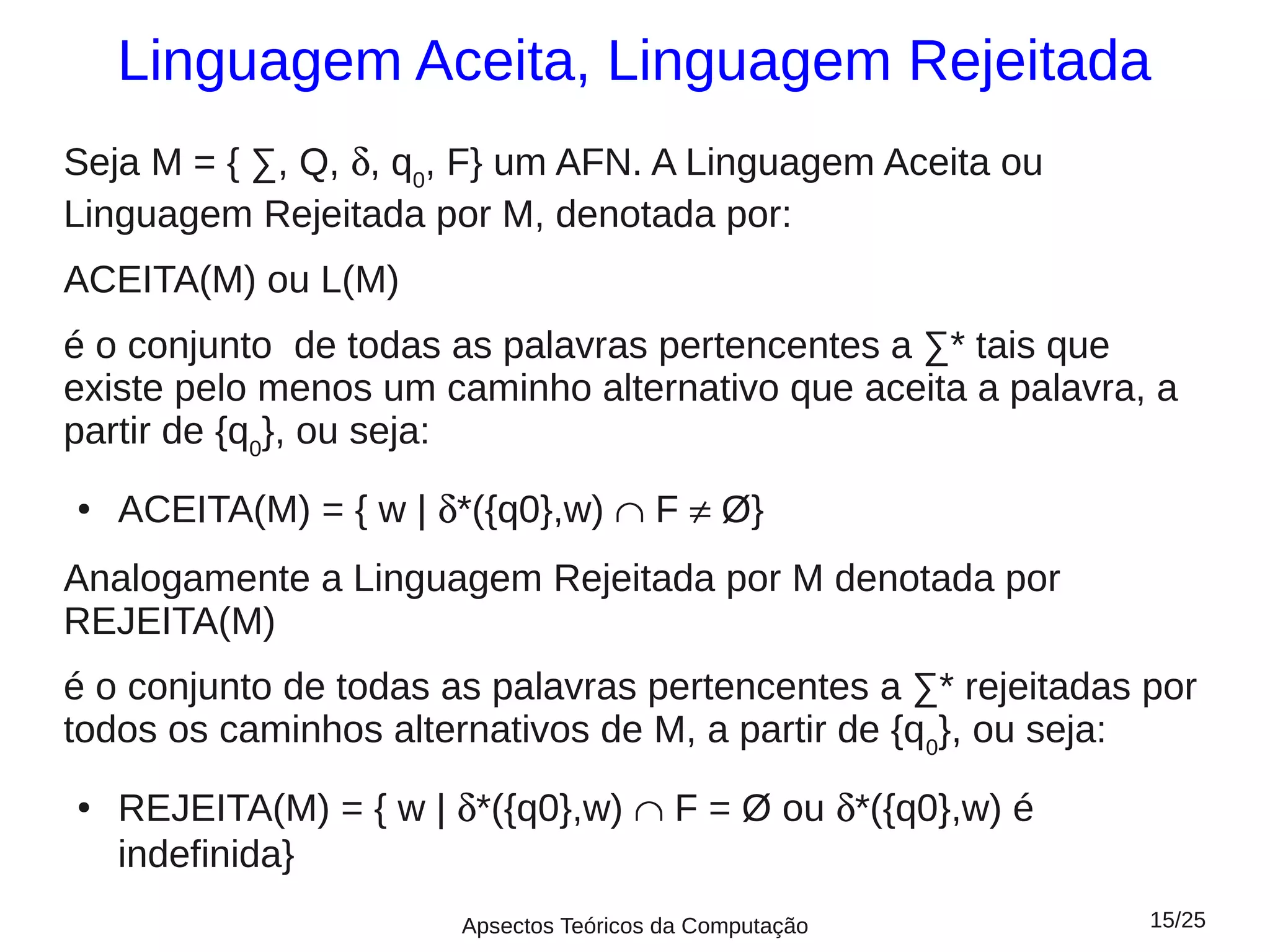Linguagem Aceita, Linguagem Rejeitada
Seja M = { ∑, Q, δ, q0, F} um AFN. A Linguagem Aceita ou
Linguagem Rejeitada por M, denotada por:
ACEITA(M) ou L(M)
é o conjunto de todas as palavras pertencentes a ∑* tais que
existe pelo menos um caminho alternativo que aceita a palavra, a
partir de {q0}, ou seja:
●   ACEITA(M) = { w | δ*({q0},w) ∩ F ≠ Ø}
Analogamente a Linguagem Rejeitada por M denotada por
REJEITA(M)
é o conjunto de todas as palavras pertencentes a ∑* rejeitadas por
todos os caminhos alternativos de M, a partir de {q0}, ou seja:
●
    REJEITA(M) = { w | δ*({q0},w) ∩ F = Ø ou δ*({q0},w) é
    indefinida}
                       Apsectos Teóricos da Computação         15/25
 
