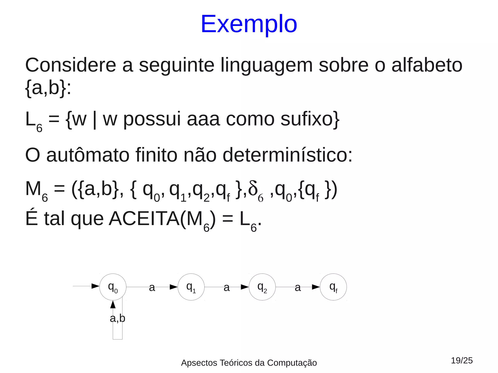 Exemplo
Considere a seguinte linguagem sobre o alfabeto
{a,b}:
L6 = {w | w possui aaa como sufixo}
O autômato finito não determinístico:
M6 = ({a,b}, { q0, q1,q2,qf },δ6 ,q0,{qf })
É tal que ACEITA(M6) = L6.


           q0    a    q1      a       q2      a        qf

           a,b


                     Apsectos Teóricos da Computação        19/25
 