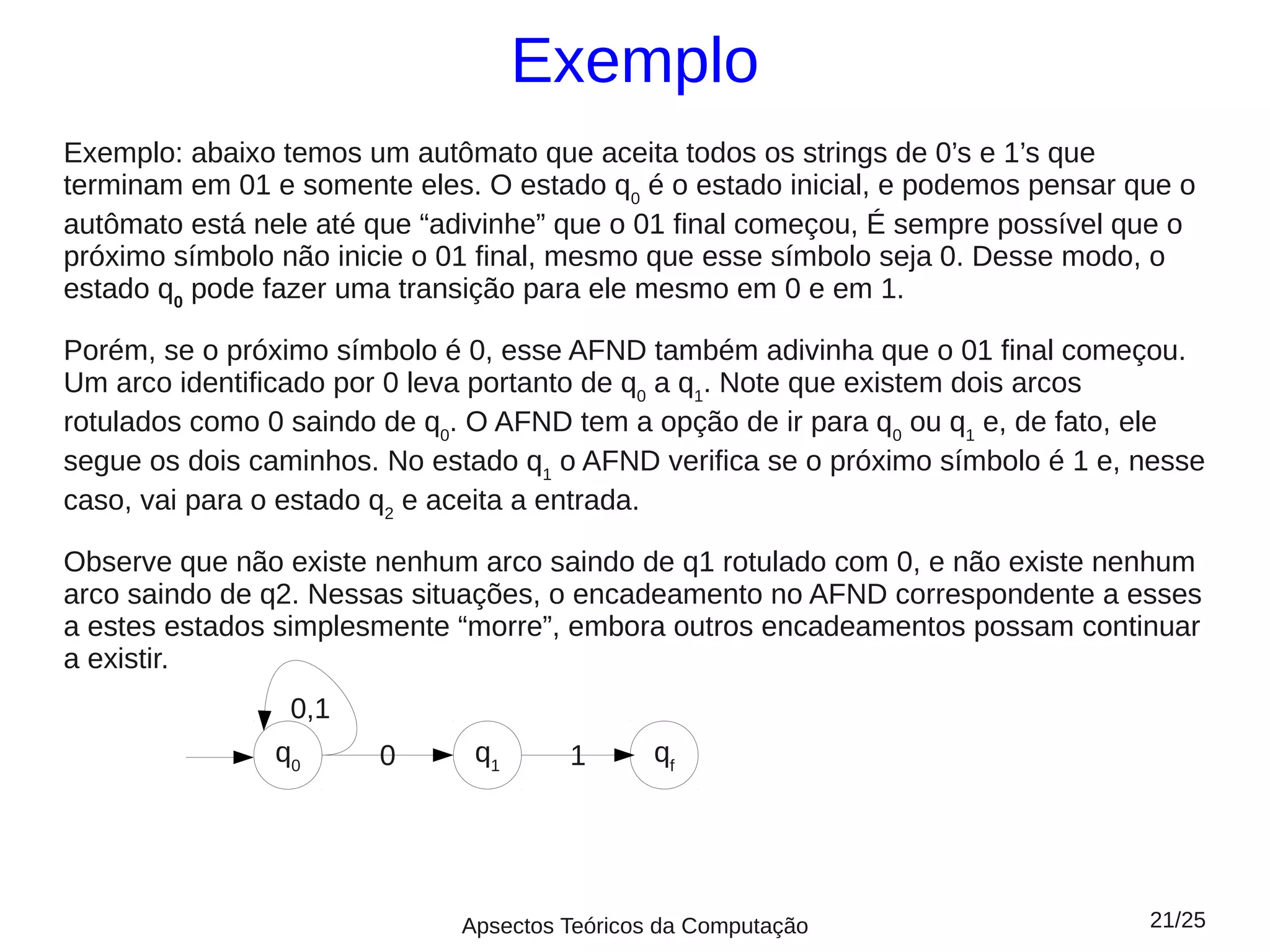 Exemplo
Exemplo: abaixo temos um autômato que aceita todos os strings de 0’s e 1’s que
terminam em 01 e somente eles. O estado q0 é o estado inicial, e podemos pensar que o
autômato está nele até que “adivinhe” que o 01 final começou, É sempre possível que o
próximo símbolo não inicie o 01 final, mesmo que esse símbolo seja 0. Desse modo, o
estado q0 pode fazer uma transição para ele mesmo em 0 e em 1.

Porém, se o próximo símbolo é 0, esse AFND também adivinha que o 01 final começou.
Um arco identificado por 0 leva portanto de q0 a q1. Note que existem dois arcos
rotulados como 0 saindo de q0. O AFND tem a opção de ir para q0 ou q1 e, de fato, ele
segue os dois caminhos. No estado q1 o AFND verifica se o próximo símbolo é 1 e, nesse
caso, vai para o estado q2 e aceita a entrada.

Observe que não existe nenhum arco saindo de q1 rotulado com 0, e não existe nenhum
arco saindo de q2. Nessas situações, o encadeamento no AFND correspondente a esses
a estes estados simplesmente “morre”, embora outros encadeamentos possam continuar
a existir.
                 0,1
               q0      0      q1      1       qf




                             Apsectos Teóricos da Computação                     21/25
 