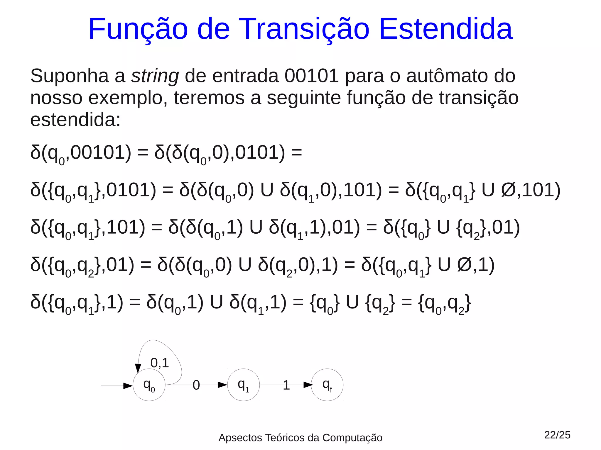 Função de Transição Estendida
Suponha a string de entrada 00101 para o autômato do
nosso exemplo, teremos a seguinte função de transição
estendida:
δ(q0,00101) = δ(δ(q0,0),0101) =
δ({q0,q1},0101) = δ(δ(q0,0) U δ(q1,0),101) = δ({q0,q1} U Ø,101)
δ({q0,q1},101) = δ(δ(q0,1) U δ(q1,1),01) = δ({q0} U {q2},01)
δ({q0,q2},01) = δ(δ(q0,0) U δ(q2,0),1) = δ({q0,q1} U Ø,1)
δ({q0,q1},1) = δ(q0,1) U δ(q1,1) = {q0} U {q2} = {q0,q2}

               0,1
              q0     0      q1       1      qf


                         Apsectos Teóricos da Computação       22/25
 