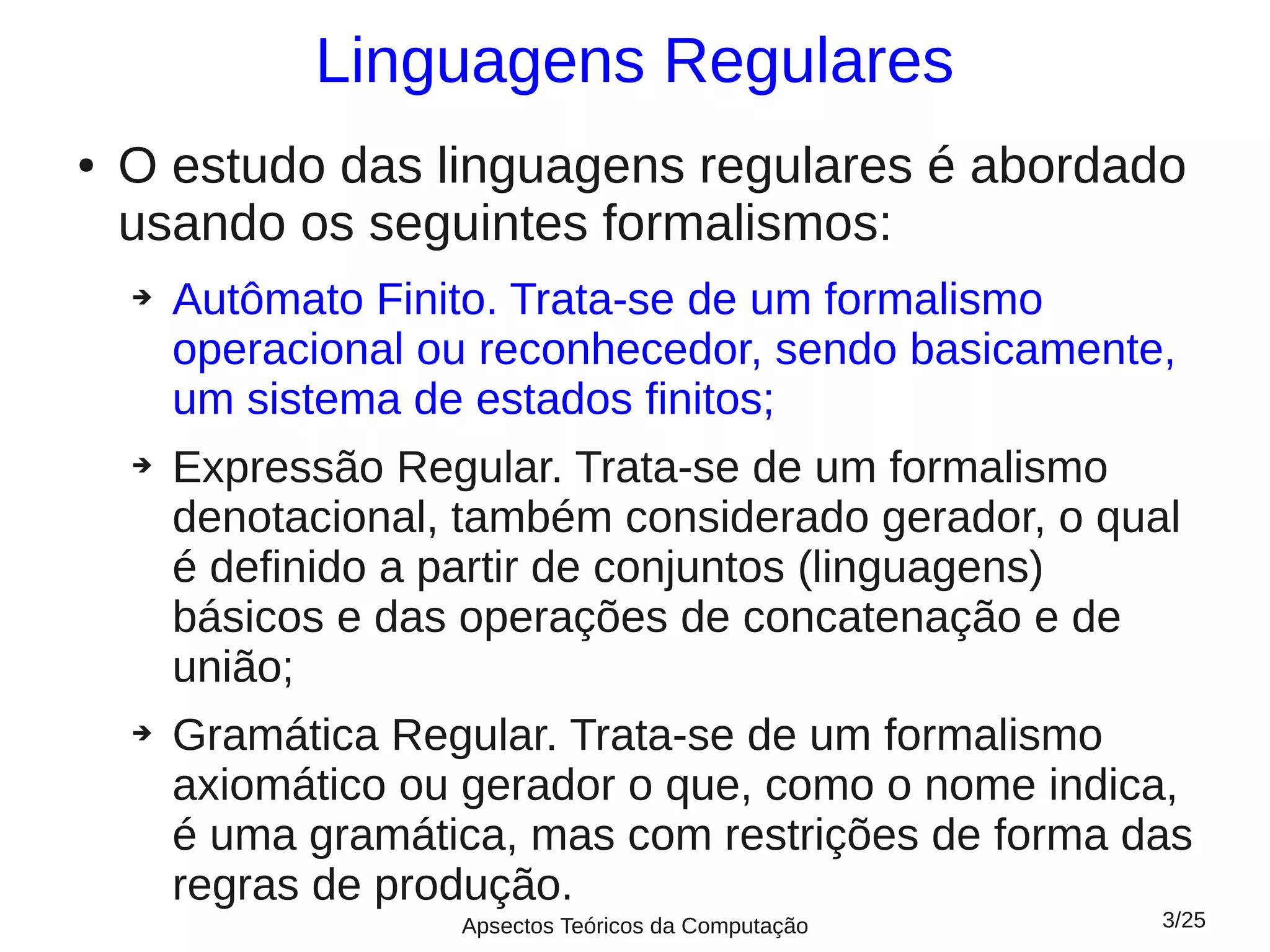 Linguagens Regulares
●   O estudo das linguagens regulares é abordado
    usando os seguintes formalismos:
    ➔   Autômato Finito. Trata-se de um formalismo
        operacional ou reconhecedor, sendo basicamente,
        um sistema de estados finitos;
    ➔   Expressão Regular. Trata-se de um formalismo
        denotacional, também considerado gerador, o qual
        é definido a partir de conjuntos (linguagens)
        básicos e das operações de concatenação e de
        união;
    ➔   Gramática Regular. Trata-se de um formalismo
        axiomático ou gerador o que, como o nome indica,
        é uma gramática, mas com restrições de forma das
        regras de produção.
                     Apsectos Teóricos da Computação   3/25
 