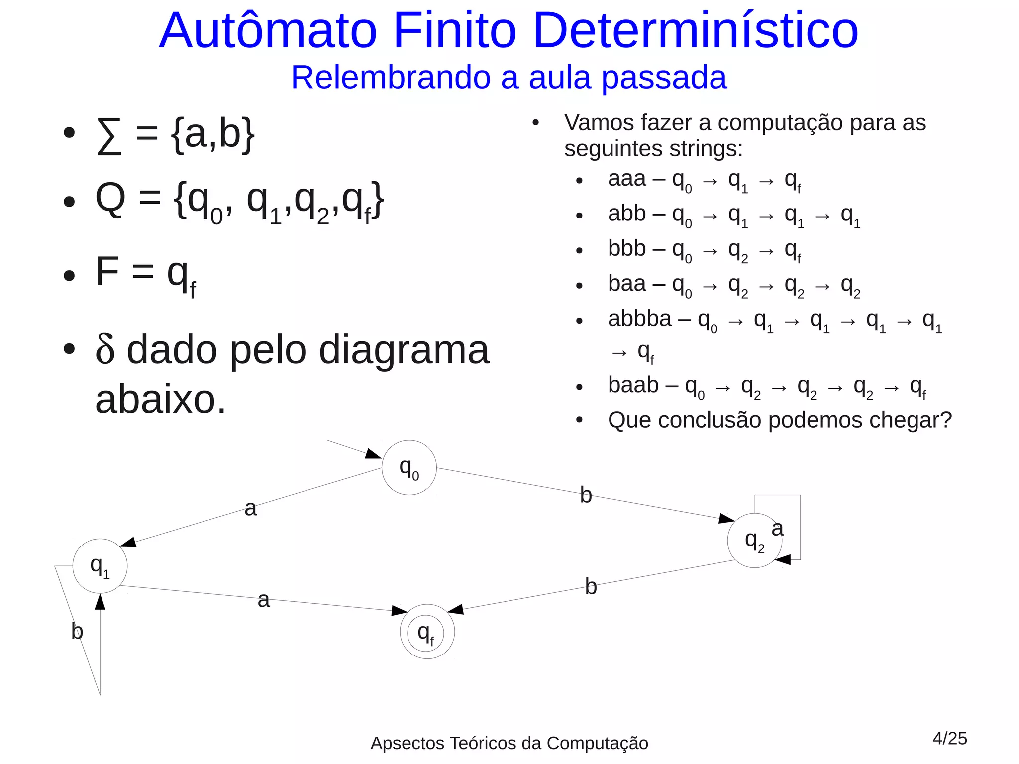 Autômato Finito Determinístico
                     Relembrando a aula passada
                                              Vamos fazer a computação para as
    ∑ = {a,b}
                                          ●
●
                                              seguintes strings:
                                                  aaa – q0 → q1 → qf
    Q = {q0, q1,q2,qf}
                                               ●

●
                                               ●       abb – q0 → q1 → q1 → q1
                                               ●       bbb – q0 → q2 → qf
●   F = qf                                     ●       baa – q0 → q2 → q2 → q2
                                               ●       abbba – q0 → q1 → q1 → q1 → q1
●   δ dado pelo diagrama                               → qf
                                                       baab – q0 → q2 → q2 → q2 → qf
    abaixo.
                                               ●


                                               ●       Que conclusão podemos chegar?
                            q0
                                                b
             a
                                                                   q2 a
    q1
                                                   b
                 a
b                             qff



                         Apsectos Teóricos da Computação                               4/25
 