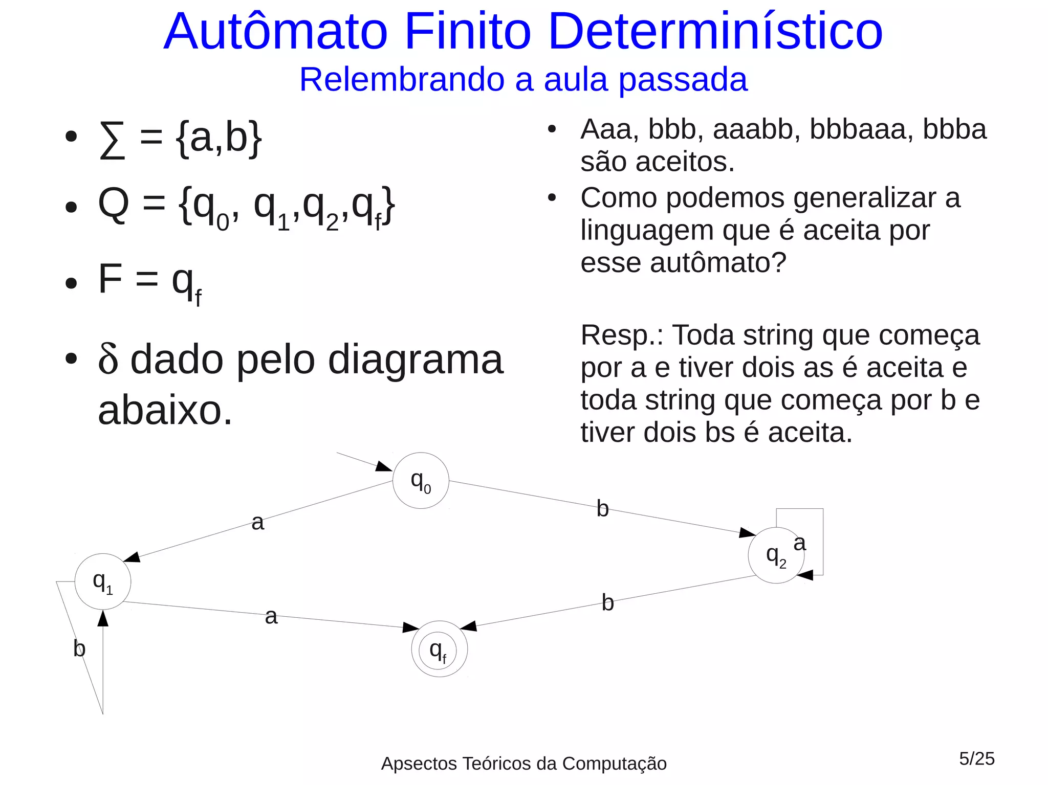 Autômato Finito Determinístico
                     Relembrando a aula passada
●   ∑ = {a,b}                             ●   Aaa, bbb, aaabb, bbbaaa, bbba
                                              são aceitos.
●   Q = {q0, q1,q2,qf}                    ●   Como podemos generalizar a
                                              linguagem que é aceita por
                                              esse autômato?
●   F = qf
                                              Resp.: Toda string que começa
●   δ dado pelo diagrama                      por a e tiver dois as é aceita e
                                              toda string que começa por b e
    abaixo.                                   tiver dois bs é aceita.
                            q0
                                                b
             a
                                                            q2 a
    q1
                                                b
                 a
b                             qff



                         Apsectos Teóricos da Computação                    5/25
 