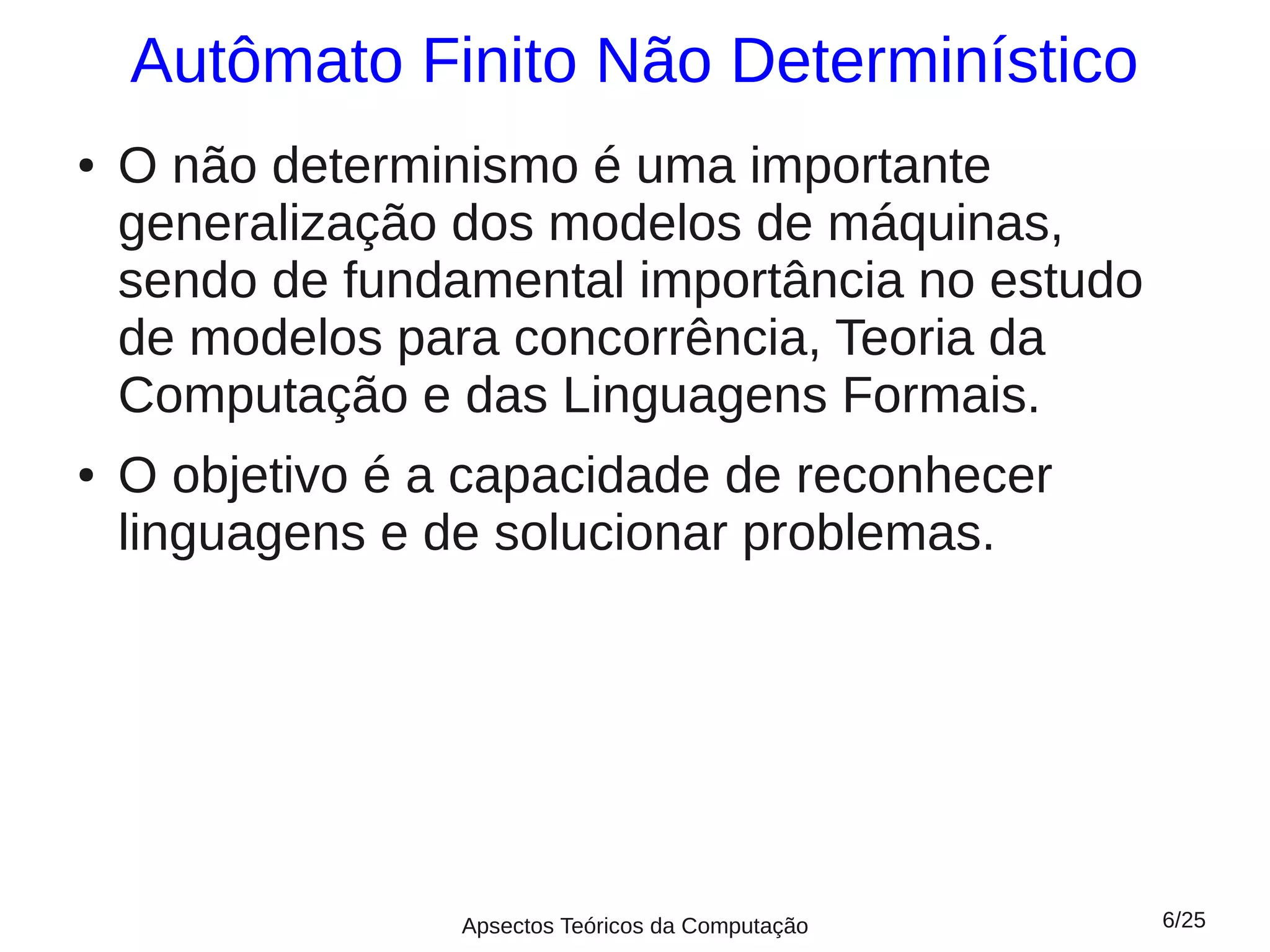 Autômato Finito Não Determinístico
●   O não determinismo é uma importante
    generalização dos modelos de máquinas,
    sendo de fundamental importância no estudo
    de modelos para concorrência, Teoria da
    Computação e das Linguagens Formais.
●   O objetivo é a capacidade de reconhecer
    linguagens e de solucionar problemas.




                  Apsectos Teóricos da Computação   6/25
 