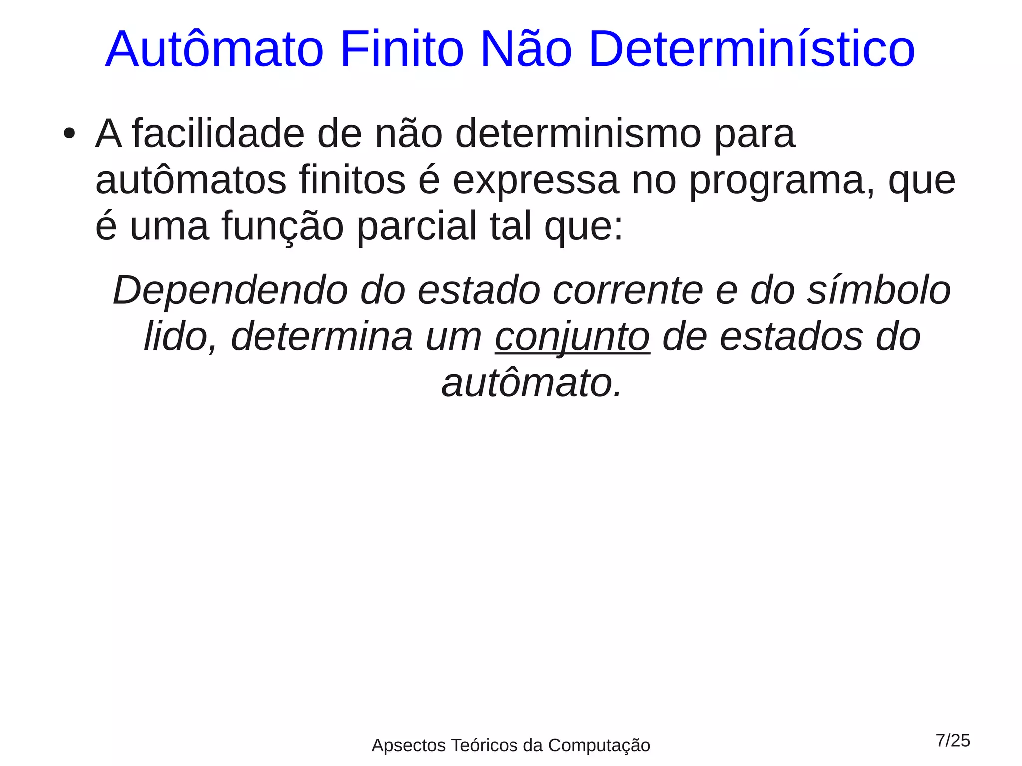 Autômato Finito Não Determinístico
●   A facilidade de não determinismo para
    autômatos finitos é expressa no programa, que
    é uma função parcial tal que:
    Dependendo do estado corrente e do símbolo
     lido, determina um conjunto de estados do
                      autômato.




                  Apsectos Teóricos da Computação   7/25
 