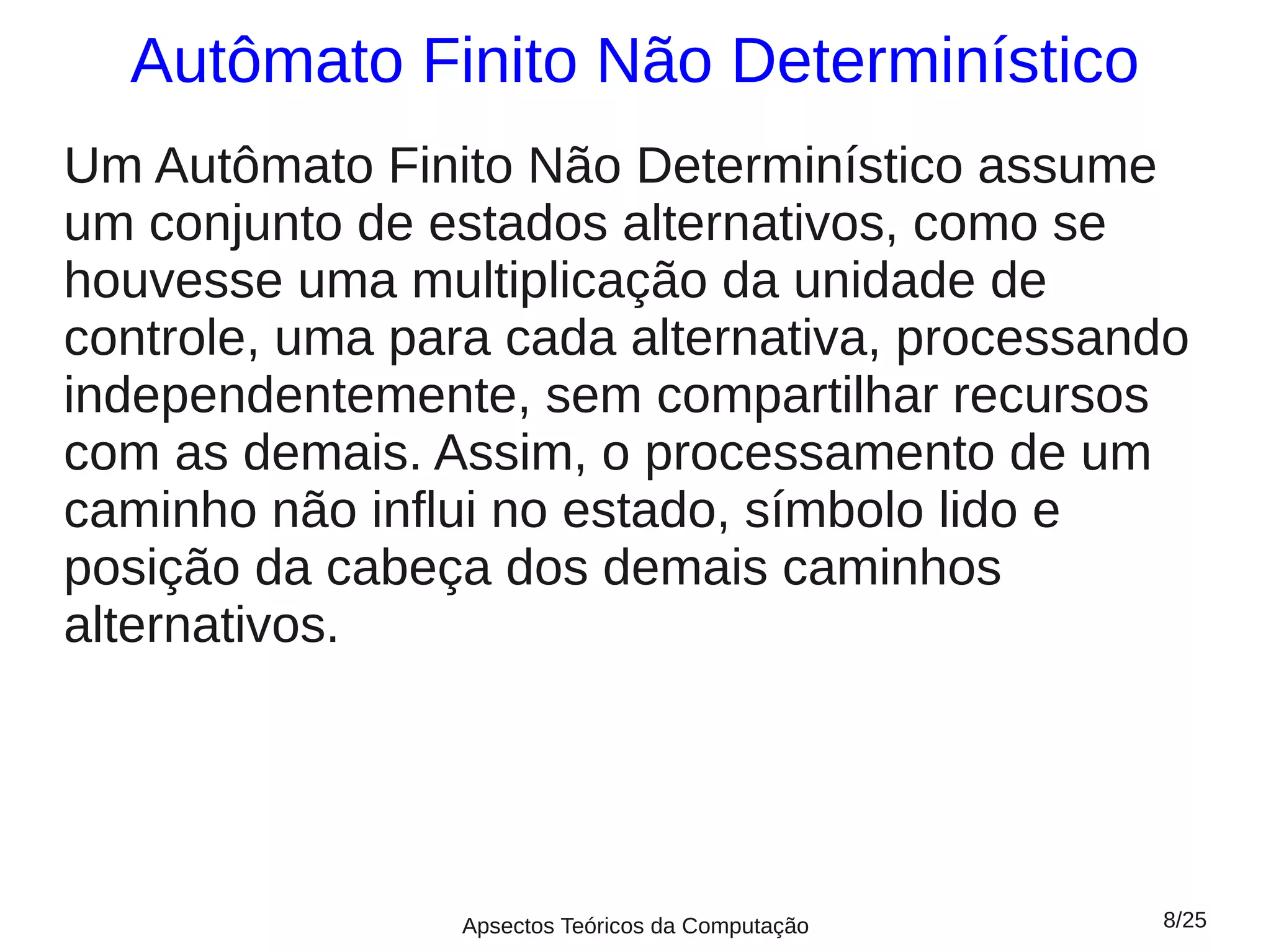 Autômato Finito Não Determinístico
Um Autômato Finito Não Determinístico assume
um conjunto de estados alternativos, como se
houvesse uma multiplicação da unidade de
controle, uma para cada alternativa, processando
independentemente, sem compartilhar recursos
com as demais. Assim, o processamento de um
caminho não influi no estado, símbolo lido e
posição da cabeça dos demais caminhos
alternativos.




                Apsectos Teóricos da Computação   8/25
 