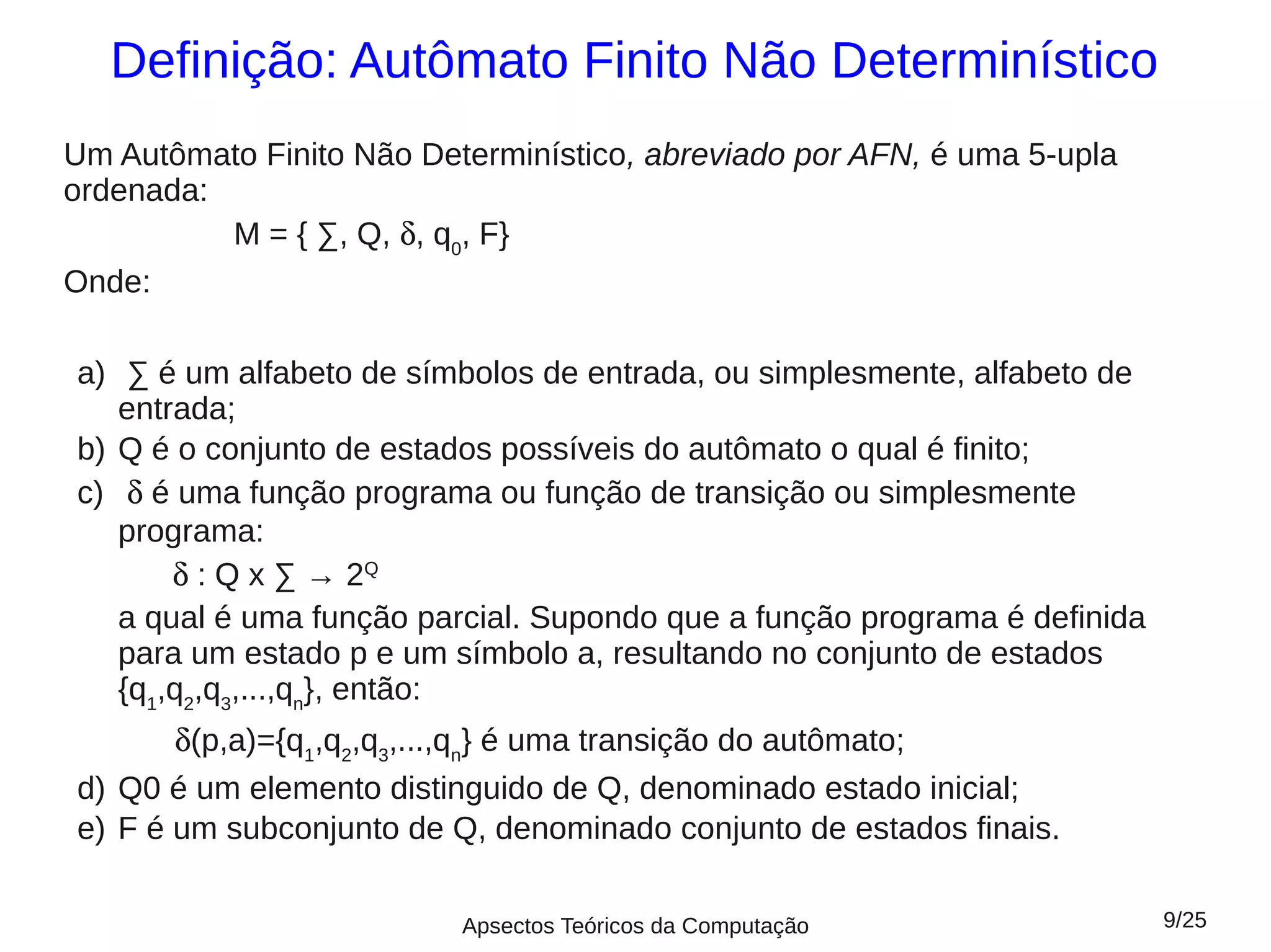 Definição: Autômato Finito Não Determinístico
Um Autômato Finito Não Determinístico, abreviado por AFN, é uma 5-upla
ordenada:
          M = { ∑, Q, δ, q0, F}
Onde:

a) ∑ é um alfabeto de símbolos de entrada, ou simplesmente, alfabeto de
   entrada;
b) Q é o conjunto de estados possíveis do autômato o qual é finito;
c) δ é uma função programa ou função de transição ou simplesmente
   programa:
       δ : Q x ∑ → 2Q
   a qual é uma função parcial. Supondo que a função programa é definida
   para um estado p e um símbolo a, resultando no conjunto de estados
   {q1,q2,q3,...,qn}, então:
       δ(p,a)={q1,q2,q3,...,qn} é uma transição do autômato;
d) Q0 é um elemento distinguido de Q, denominado estado inicial;
e) F é um subconjunto de Q, denominado conjunto de estados finais.

                          Apsectos Teóricos da Computação                  9/25
 
