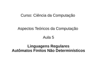 Curso: Ciência da Computação


  Aspectos Teóricos da Computação

               Aula 5

       Linguagens Regulares
Autômatos Finitos Não Determinísticos
 