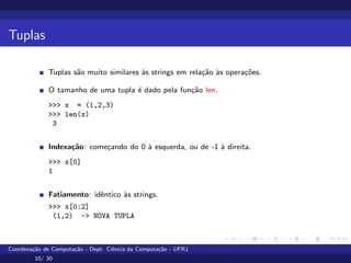 Tuplas
Tuplas são muito similares às strings em relação às operações.
O tamanho de uma tupla é dado pela função len.
>>> x = (1,2,3)
>>> len(x)
3
Indexação: começando do 0 à esquerda, ou de -1 à direita.
>>> x[0]
1
Fatiamento: idêntico às strings.
>>> x[0:2]
(1,2) -> NOVA TUPLA
Coordenação de Computação - Dept. Ciência da Computação - UFRJ
10/ 30
 