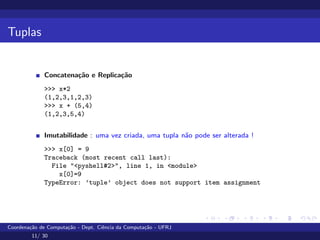 Tuplas
Concatenação e Replicação
>>> x*2
(1,2,3,1,2,3)
>>> x + (5,4)
(1,2,3,5,4)
Imutabilidade : uma vez criada, uma tupla não pode ser alterada !
>>> x[0] = 9
Traceback (most recent call last):
File "<pyshell#2>", line 1, in <module>
x[0]=9
TypeError: ’tuple’ object does not support item assignment
Coordenação de Computação - Dept. Ciência da Computação - UFRJ
11/ 30
 