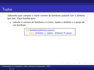 Tuplas
Joãozinho quer comprar o maior número de bombons possı́vel com o dinheiro
que tem. Faça funções para:
a. calcular o número de bombons e o troco, dados o dinheiro e o preço de
um bombom.
def bombom(dinheiro,preco):
return dinheiro // preco , dinheiro % preco
Coordenação de Computação - Dept. Ciência da Computação - UFRJ
12/ 30
 