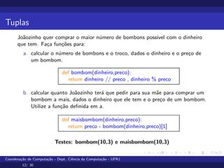 Tuplas
Joãozinho quer comprar o maior número de bombons possı́vel com o dinheiro
que tem. Faça funções para:
a. calcular o número de bombons e o troco, dados o dinheiro e o preço de
um bombom.
def bombom(dinheiro,preco):
return dinheiro // preco , dinheiro % preco
b. calcular quanto Joãozinho terá que pedir para sua mãe para comprar um
bombom a mais, dados o dinheiro que ele tem e o preço de um bombom.
Utilize a função definida em a.
def maisbombom(dinheiro,preco):
return preco - bombom(dinheiro,preco)[1]
Testes: bombom(10,3) e maisbombom(10,3)
Coordenação de Computação - Dept. Ciência da Computação - UFRJ
12/ 30
 
