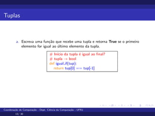 Tuplas
a. Escreva uma função que recebe uma tupla e retorna True se o primeiro
elemento for igual ao último elemento da tupla.
# Inı́cio da tupla é igual ao final?
# tupla → bool
def igual if(tup):
return tup[0] == tup[-1]
Coordenação de Computação - Dept. Ciência da Computação - UFRJ
13/ 30
 