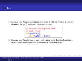 Tuplas
a. Escreva uma função que recebe uma tupla e retorna True se o primeiro
elemento for igual ao último elemento da tupla.
# Inı́cio da tupla é igual ao final?
# tupla → bool
def igual if(tup):
return tup[0] == tup[-1]
b. Escreva uma função inverte que recebe uma tupla de três elementos e
retorna uma nova tupla com os elementos na ordem reversa.
Coordenação de Computação - Dept. Ciência da Computação - UFRJ
13/ 30
 