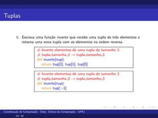 Tuplas
b. Escreva uma função inverte que recebe uma tupla de três elementos e
retorna uma nova tupla com os elementos na ordem reversa.
# Inverte elementos de uma tupla de tamanho 3
# tupla tamanho 3 → tupla tamanho 3
def inverte(tup):
return tup[2], tup[1], tup[0]
# Inverte elementos de uma tupla de tamanho 3
# tupla tamanho 3 → tupla tamanho 3
def inverte(tup):
return tup[::-1]
Coordenação de Computação - Dept. Ciência da Computação - UFRJ
14/ 30
 