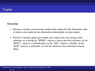Tuplas
Exercı́cios
c. Escreva a função intercala que recebe duas tuplas de três elementos cada
e retorna uma tupla de seis elementos intercalando as duas tuplas.
d. Escreva a função opera que recebe uma tupla com uma string e dois
números; se a string for ’SOMA’, retorna a soma dos dois números, se for
’MULT’, retorna a multiplicação, se for ’DIV’, retorna a divisão, se for
’SUB’, retorna a subtração, se não for nenhuma das anteriores retorna
None.
Coordenação de Computação - Dept. Ciência da Computação - UFRJ
15/ 30
 