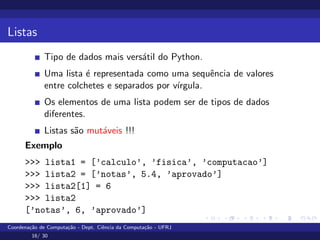 Listas
Tipo de dados mais versátil do Python.
Uma lista é representada como uma sequência de valores
entre colchetes e separados por vı́rgula.
Os elementos de uma lista podem ser de tipos de dados
diferentes.
Listas são mutáveis !!!
Exemplo
>>> lista1 = [’calculo’, ’fisica’, ’computacao’]
>>> lista2 = [’notas’, 5.4, ’aprovado’]
>>> lista2[1] = 6
>>> lista2
[’notas’, 6, ’aprovado’]
Coordenação de Computação - Dept. Ciência da Computação - UFRJ
16/ 30
 
