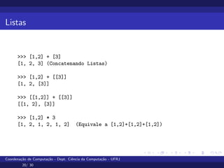 Listas
>>> [1,2] + [3]
[1, 2, 3] (Concatenando Listas)
>>> [1,2] + [[3]]
[1, 2, [3]]
>>> [[1,2]] + [[3]]
[[1, 2], [3]]
>>> [1,2] * 3
[1, 2, 1, 2, 1, 2] (Equivale a [1,2]+[1,2]+[1,2])
Coordenação de Computação - Dept. Ciência da Computação - UFRJ
20/ 30
 