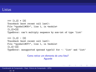 Listas
>>> [1,2] * [3]
Traceback (most recent call last):
File "<pyshell#35>", line 1, in <module>
[1,2]*[3]
TypeError: can’t multiply sequence by non-int of type ’list’
>>> [1,2] - [3]
Traceback (most recent call last):
File "<pyshell#37>", line 1, in <module>
[1,2]-[2]
TypeError: unsupported operand type(s) for -: ’list’ and ’list’
Como retirar um elemento de uma lista?
Aguarde
Coordenação de Computação - Dept. Ciência da Computação - UFRJ
22/ 30
 