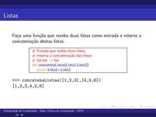Listas
Faça uma função que receba duas listas como entrada e retorne a
concatenação destas listas.
# Função que dadas duas listas,
# retorna a concatenação das listas
# list,list → list
def concatenaListas(Lista1,Lista2):
return Lista1+Lista2
>>> concatenaListas([1,2,3],[4,5,6])
[1,2,3,4,5,6]
Coordenação de Computação - Dept. Ciência da Computação - UFRJ
23/ 30
 
