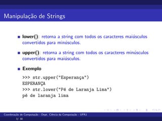 Manipulação de Strings
lower(): retorna a string com todos os caracteres maiúsculos
convertidos para minúsculos.
upper(): retorna a string com todos os caracteres minúsculos
convertidos para maiúsculos.
Exemplo
>>> str.upper("Esperança")
ESPERANÇA
>>> str.lower("Pé de Laranja Lima")
pé de laranja lima
Coordenação de Computação - Dept. Ciência da Computação - UFRJ
3/ 30
 
