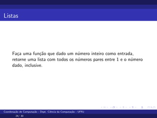 Listas
Faça uma função que dado um número inteiro como entrada,
retorne uma lista com todos os números pares entre 1 e o número
dado, inclusive.
Coordenação de Computação - Dept. Ciência da Computação - UFRJ
24/ 30
 
