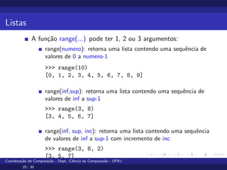 Listas
A função range(...) pode ter 1, 2 ou 3 argumentos:
range(numero): retorna uma lista contendo uma sequência de
valores de 0 a numero-1
>>> range(10)
[0, 1, 2, 3, 4, 5, 6, 7, 8, 9]
range(inf,sup): retorna uma lista contendo uma sequência de
valores de inf a sup-1
>>> range(3, 8)
[3, 4, 5, 6, 7]
range(inf, sup, inc): retorna uma lista contendo uma sequência
de valores de inf a sup-1 com incremento de inc
>>> range(3, 8, 2)
[3, 5, 7]
Coordenação de Computação - Dept. Ciência da Computação - UFRJ
25/ 30
 